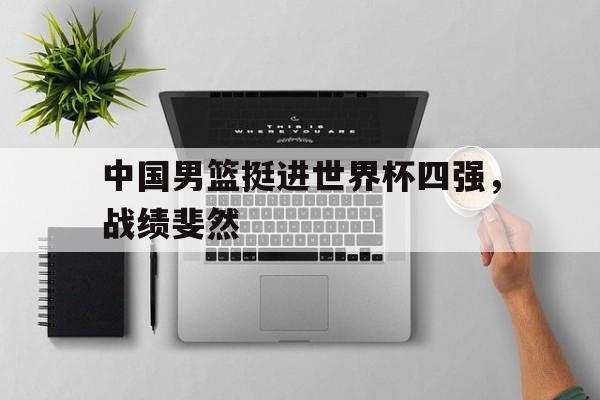 世俱杯2025-关于中国男篮挺进世界杯四强，战绩斐然的信息